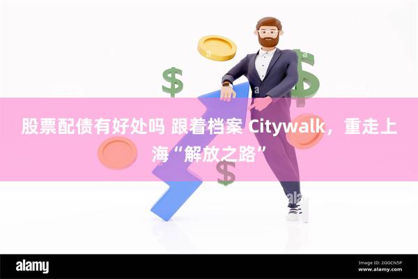 股票配债有好处吗 跟着档案 Citywalk，重走上海“解放之路”