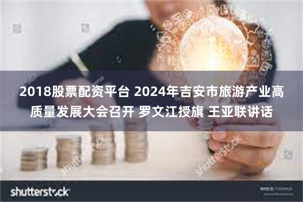 2018股票配资平台 2024年吉安市旅游产业高质量发展大会召开 罗文江授旗 王亚联讲话