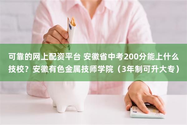 可靠的网上配资平台 安徽省中考200分能上什么技校？安徽有色金属技师学院（3年制可升大专）