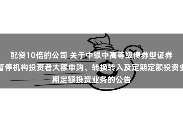 配资10倍的公司 关于中银中高等级债券型证券投资基金暂停机构投资者大额申购、转换转入及定期定额投资业务的公告