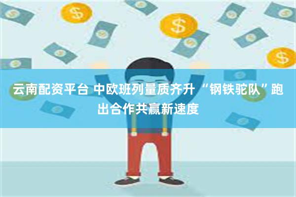 云南配资平台 中欧班列量质齐升 “钢铁驼队”跑出合作共赢新速度