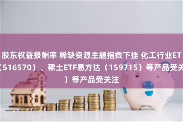 股东权益报酬率 稀缺资源主题指数下挫 化工行业ETF（516570）、稀土ETF易方达（159715）等产品受关注