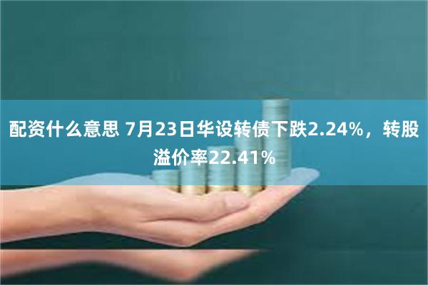 配资什么意思 7月23日华设转债下跌2.24%，转股溢价率22.41%