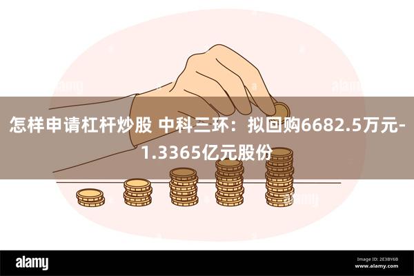 怎样申请杠杆炒股 中科三环：拟回购6682.5万元-1.3365亿元股份