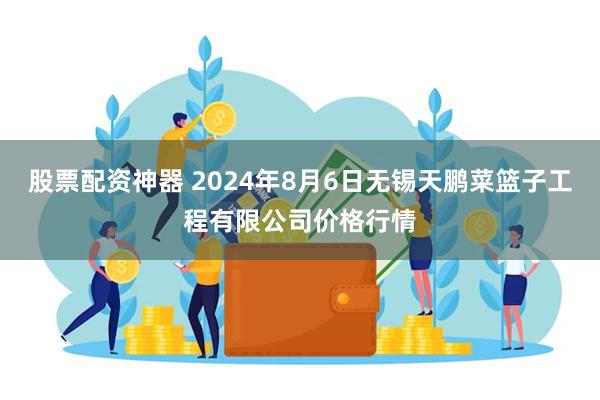 股票配资神器 2024年8月6日无锡天鹏菜篮子工程有限公司价格行情