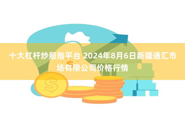 十大杠杆炒股指平台 2024年8月6日新疆通汇市场有限公司价格行情