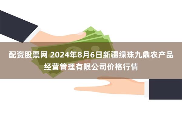 配资股票网 2024年8月6日新疆绿珠九鼎农产品经营管理有限公司价格行情