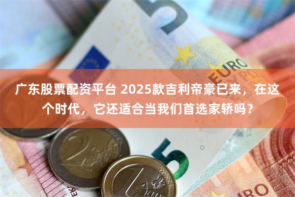 广东股票配资平台 2025款吉利帝豪已来，在这个时代，它还适合当我们首选家轿吗？