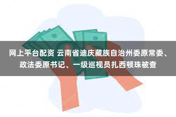 网上平台配资 云南省迪庆藏族自治州委原常委、政法委原书记、一级巡视员扎西顿珠被查