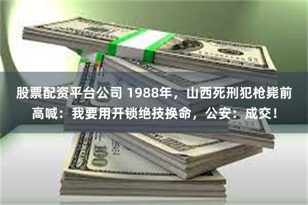 股票配资平台公司 1988年，山西死刑犯枪毙前高喊：我要用开锁绝技换命，公安：成交！