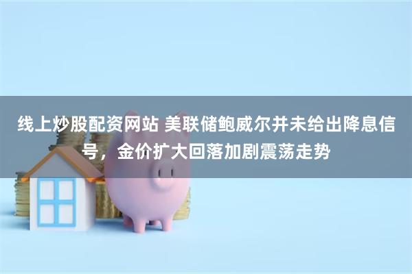 线上炒股配资网站 美联储鲍威尔并未给出降息信号，金价扩大回落加剧震荡走势