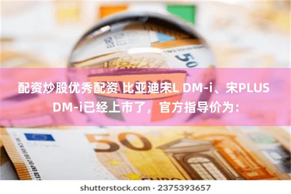 配资炒股优秀配资 比亚迪宋L DM-i、宋PLUS DM-i已经上市了，官方指导价为：