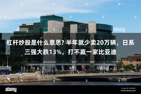 杠杆炒股是什么意思? 半年就少卖20万辆，日系三强大跌13%，打不赢一家比亚迪