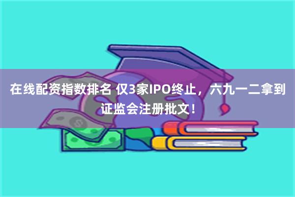 在线配资指数排名 仅3家IPO终止，六九一二拿到证监会注册批文！