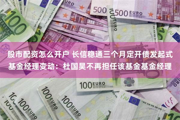 股市配资怎么开户 长信稳通三个月定开债发起式基金经理变动：杜国昊不再担任该基金基金经理