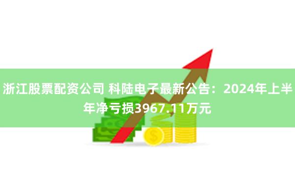 浙江股票配资公司 科陆电子最新公告：2024年上半年净亏损3967.11万元