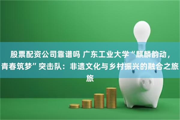 股票配资公司靠谱吗 广东工业大学“麒麟韵动，青春筑梦”突击队：非遗文化与乡村振兴的融合之旅