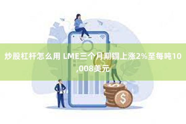 炒股杠杆怎么用 LME三个月期铜上涨2%至每吨10,008美元