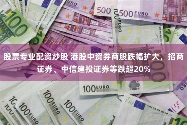 股票专业配资炒股 港股中资券商股跌幅扩大，招商证券、中信建投证券等跌超20%