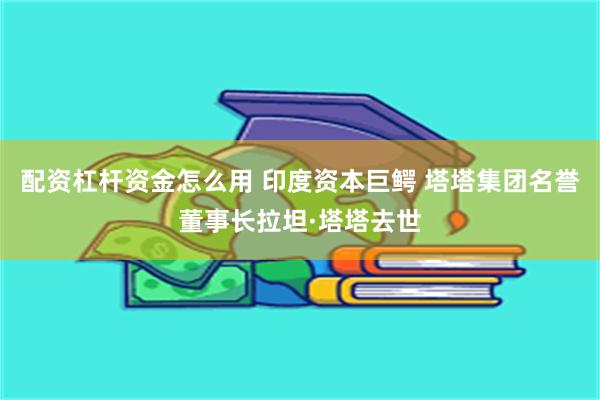 配资杠杆资金怎么用 印度资本巨鳄 塔塔集团名誉董事长拉坦·塔塔去世