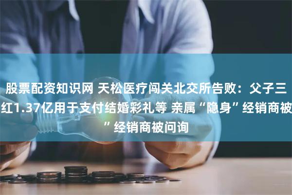 股票配资知识网 天松医疗闯关北交所告败：父子三人分红1.37亿用于支付结婚彩礼等 亲属“隐身”经销商被问询