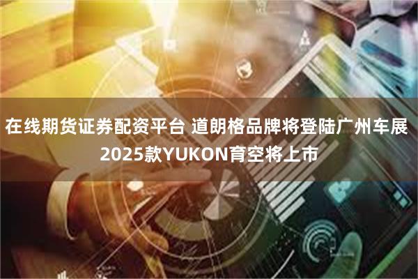 在线期货证券配资平台 道朗格品牌将登陆广州车展 2025款YUKON育空将上市