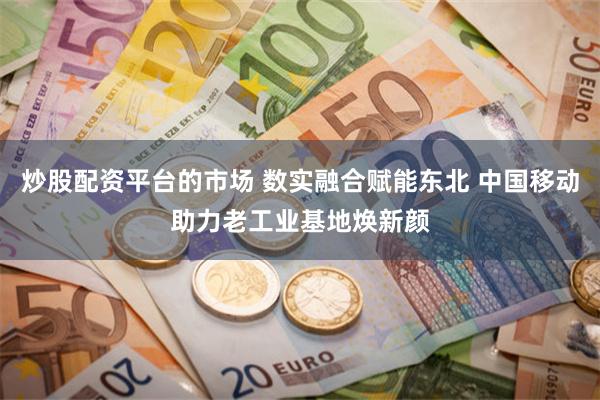 炒股配资平台的市场 数实融合赋能东北 中国移动助力老工业基地焕新颜