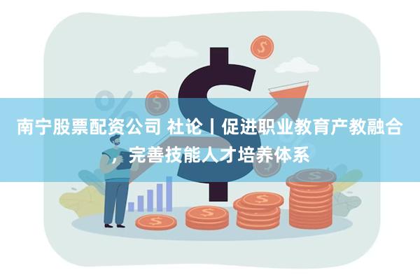 南宁股票配资公司 社论丨促进职业教育产教融合，完善技能人才培养体系