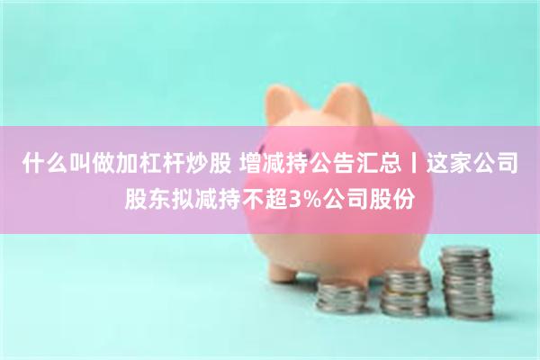 什么叫做加杠杆炒股 增减持公告汇总丨这家公司股东拟减持不超3%公司股份