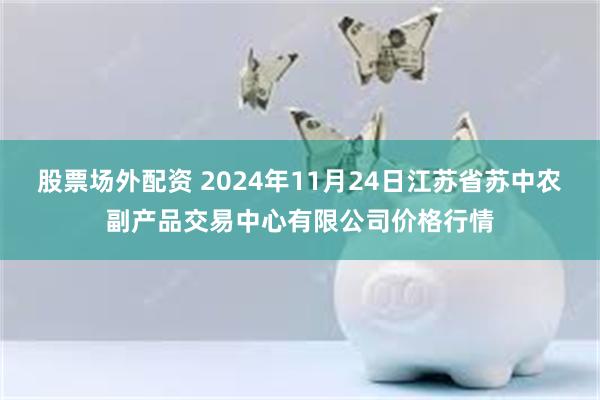 股票场外配资 2024年11月24日江苏省苏中农副产品交易中心有限公司价格行情