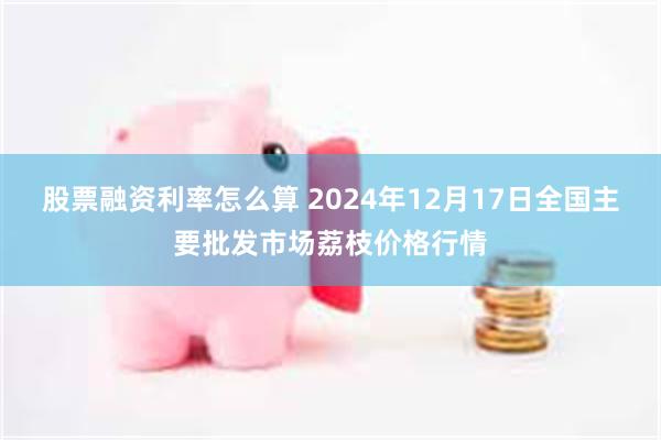 股票融资利率怎么算 2024年12月17日全国主要批发市场荔枝价格行情