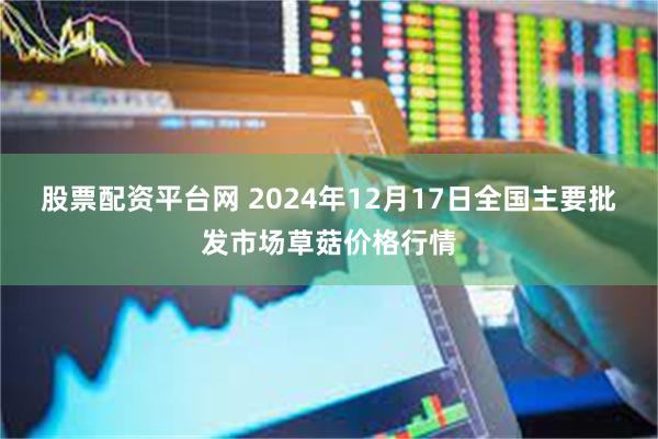 股票配资平台网 2024年12月17日全国主要批发市场草菇价格行情