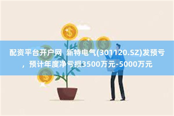 配资平台开户网  新特电气(301120.SZ)发预亏，预计年度净亏损3500万元-5000万元