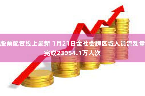 股票配资线上最新 1月21日全社会跨区域人员流动量完成23054.1万人次