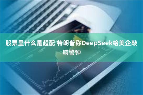 股票里什么是超配 特朗普称DeepSeek给美企敲响警钟