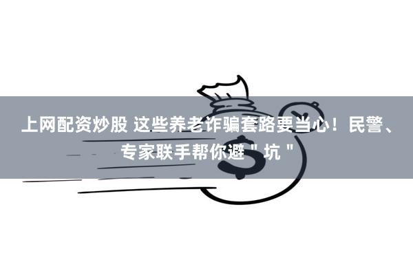 上网配资炒股 这些养老诈骗套路要当心！民警、专家联手帮你避＂坑＂