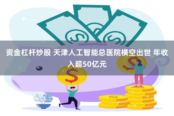 资金杠杆炒股 天津人工智能总医院横空出世 年收入超50亿元