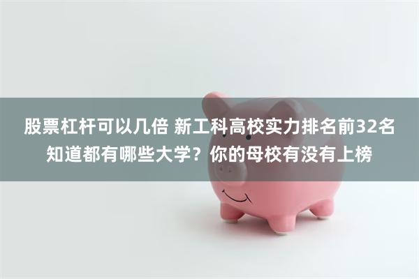 股票杠杆可以几倍 新工科高校实力排名前32名知道都有哪些大学？你的母校有没有上榜