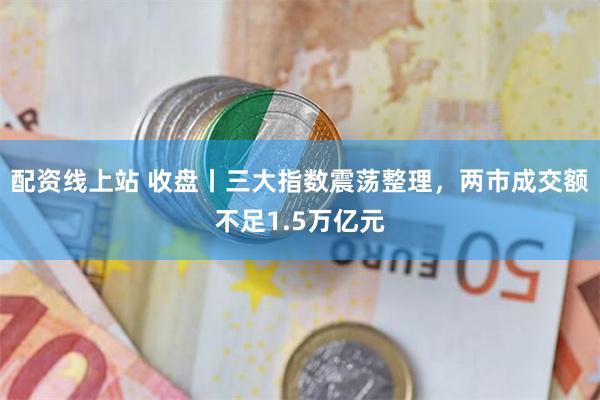 配资线上站 收盘丨三大指数震荡整理，两市成交额不足1.5万亿元