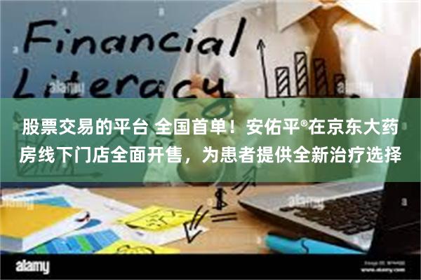 股票交易的平台 全国首单！安佑平®在京东大药房线下门店全面开售，为患者提供全新治疗选择